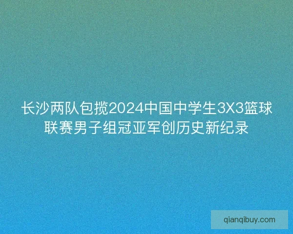 长沙两队包揽2024中国中学生3X3篮球联赛男子组冠亚军创历史新纪录